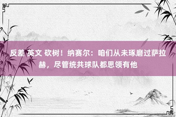 反差 英文 砍树！纳赛尔：咱们从未琢磨过萨拉赫，尽管统共球队都思领有他