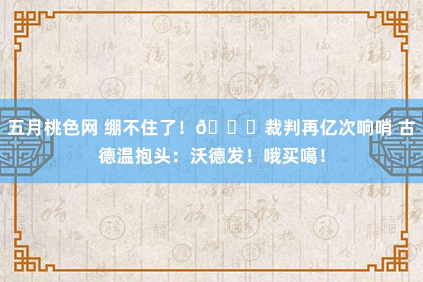 五月桃色网 绷不住了！😂裁判再亿次响哨 古德温抱头：沃德发！哦买噶！