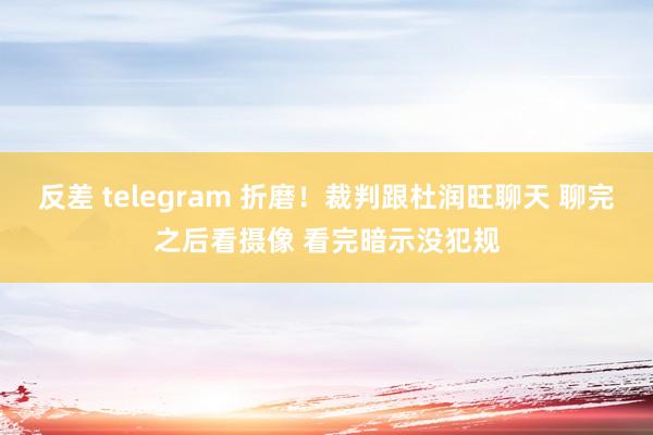 反差 telegram 折磨！裁判跟杜润旺聊天 聊完之后看摄像 看完暗示没犯规