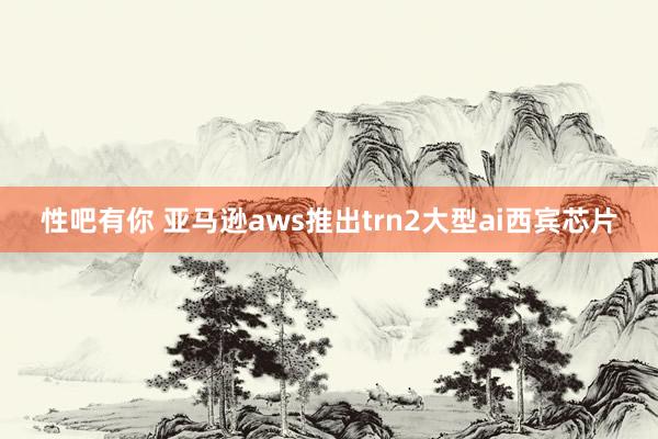 性吧有你 亚马逊aws推出trn2大型ai西宾芯片