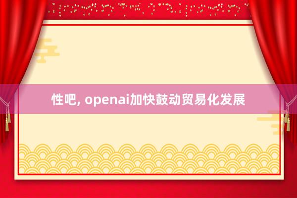 性吧， openai加快鼓动贸易化发展