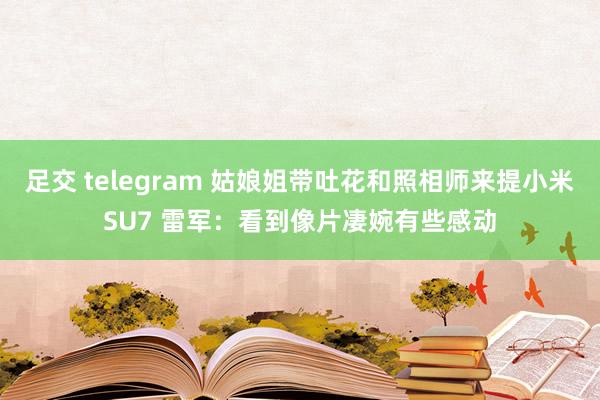 足交 telegram 姑娘姐带吐花和照相师来提小米SU7 雷军：看到像片凄婉有些感动