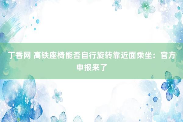 丁香网 高铁座椅能否自行旋转靠近面乘坐：官方申报来了