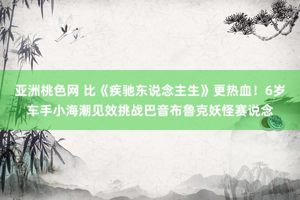 亚洲桃色网 比《疾驰东说念主生》更热血！6岁车手小海潮见效挑战巴音布鲁克妖怪赛说念