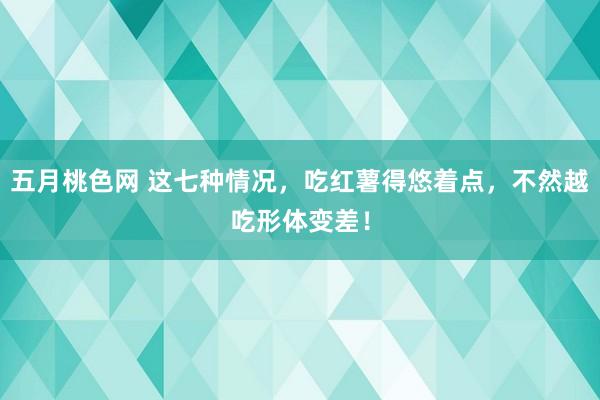 五月桃色网 这七种情况，吃红薯得悠着点，不然越吃形体变差！