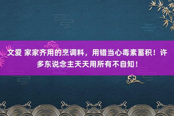 文爱 家家齐用的烹调料，用错当心毒素蓄积！许多东说念主天天用所有不自知！