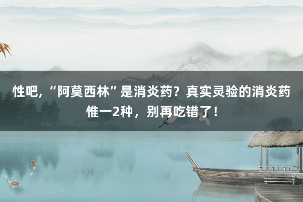 性吧， “阿莫西林”是消炎药？真实灵验的消炎药惟一2种，别再吃错了！