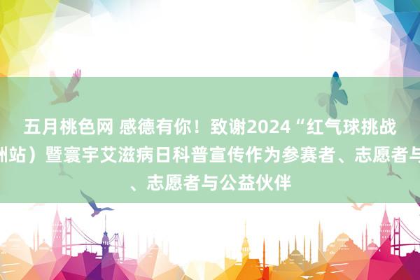 五月桃色网 感德有你！致谢2024“红气球挑战赛”（株洲站）暨寰宇艾滋病日科普宣传作为参赛者、志愿者与公益伙伴