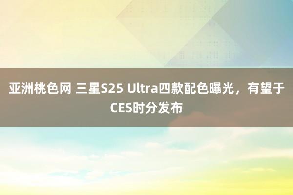 亚洲桃色网 三星S25 Ultra四款配色曝光，有望于CES时分发布