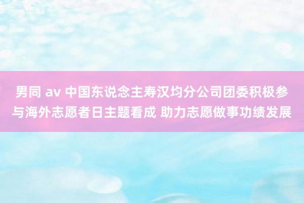 男同 av 中国东说念主寿汉均分公司团委积极参与海外志愿者日主题看成 助力志愿做事功绩发展