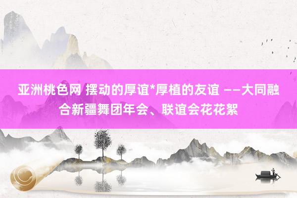 亚洲桃色网 摆动的厚谊*厚植的友谊 ——大同融合新疆舞团年会、联谊会花花絮