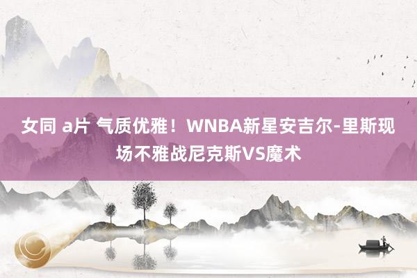 女同 a片 气质优雅！WNBA新星安吉尔-里斯现场不雅战尼克斯VS魔术