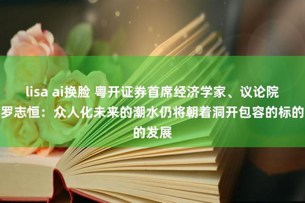 lisa ai换脸 粤开证券首席经济学家、议论院院长罗志恒：众人化未来的潮水仍将朝着洞开包容的标的发展