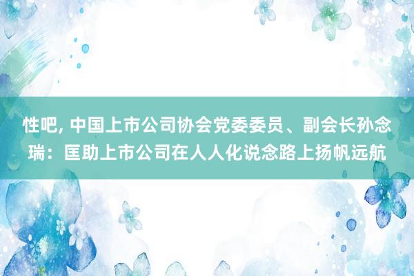 性吧， 中国上市公司协会党委委员、副会长孙念瑞：匡助上市公司在人人化说念路上扬帆远航