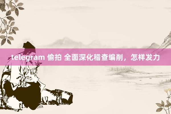 telegram 偷拍 全面深化稽查编削，怎样发力