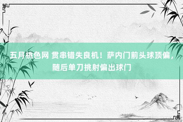 五月桃色网 贯串错失良机！萨内门前头球顶偏，随后单刀挑射偏出球门