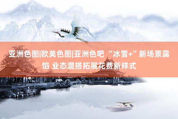 亚洲色图|欧美色图|亚洲色吧 “冰雪+”新场景露馅 业态混搭拓展花费新样式