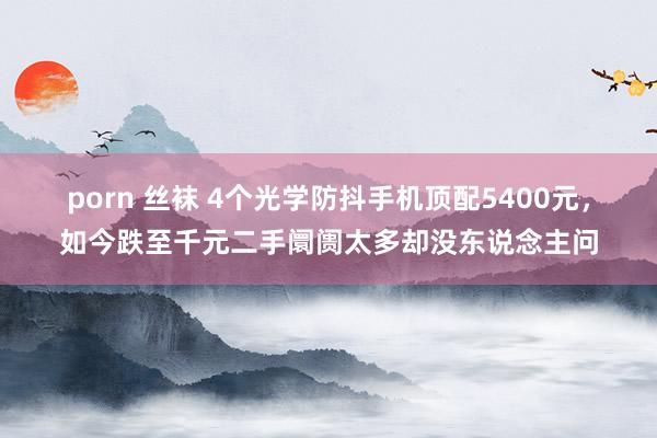 porn 丝袜 4个光学防抖手机顶配5400元，如今跌至千元二手阛阓太多却没东说念主问