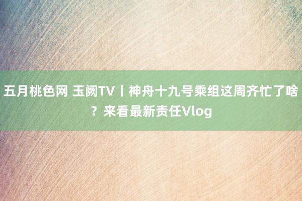 五月桃色网 玉阙TV丨神舟十九号乘组这周齐忙了啥？来看最新责任Vlog