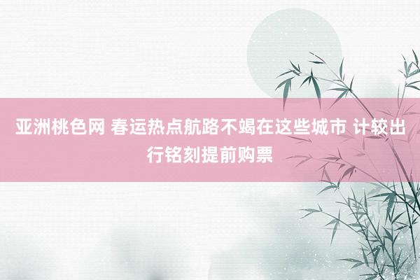 亚洲桃色网 春运热点航路不竭在这些城市 计较出行铭刻提前购票