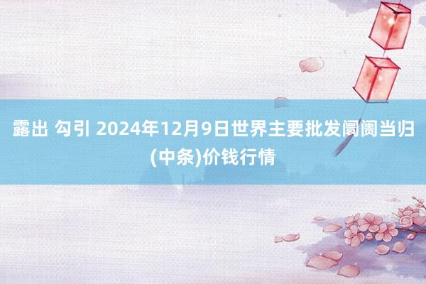 露出 勾引 2024年12月9日世界主要批发阛阓当归(中条)价钱行情