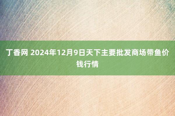 丁香网 2024年12月9日天下主要批发商场带鱼价钱行情