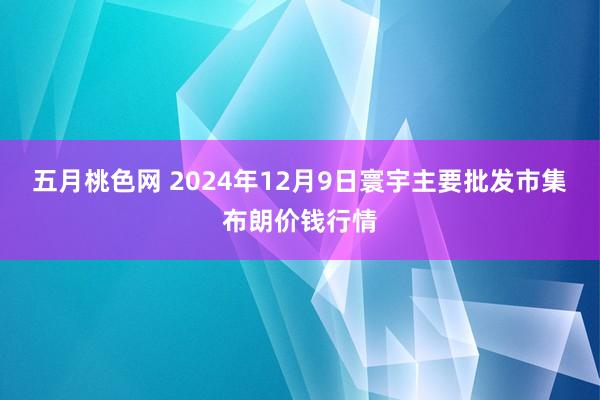 五月桃色网 2024年12月9日寰宇主要批发市集布朗价钱行情