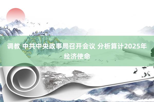 调教 中共中央政事局召开会议 分析算计2025年经济使命