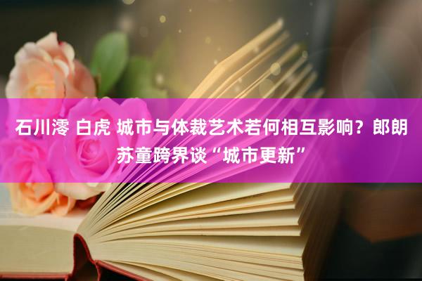 石川澪 白虎 城市与体裁艺术若何相互影响？郎朗苏童跨界谈“城市更新”