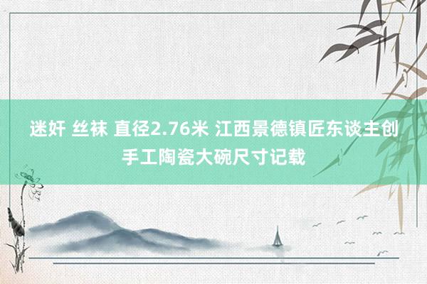 迷奸 丝袜 直径2.76米 江西景德镇匠东谈主创手工陶瓷大碗尺寸记载