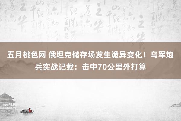 五月桃色网 俄坦克储存场发生诡异变化！乌军炮兵实战记载：击中70公里外打算