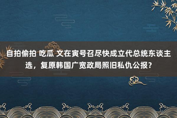 自拍偷拍 吃瓜 文在寅号召尽快成立代总统东谈主选，复原韩国广宽政局照旧私仇公报？