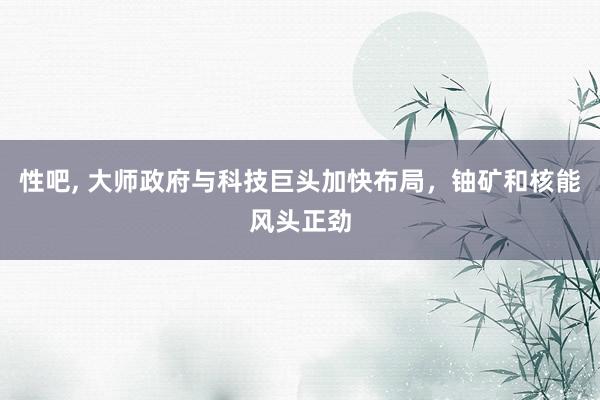 性吧， 大师政府与科技巨头加快布局，铀矿和核能风头正劲