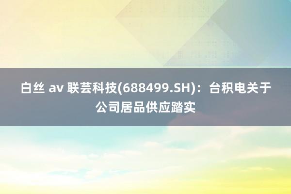 白丝 av 联芸科技(688499.SH)：台积电关于公司居品供应踏实