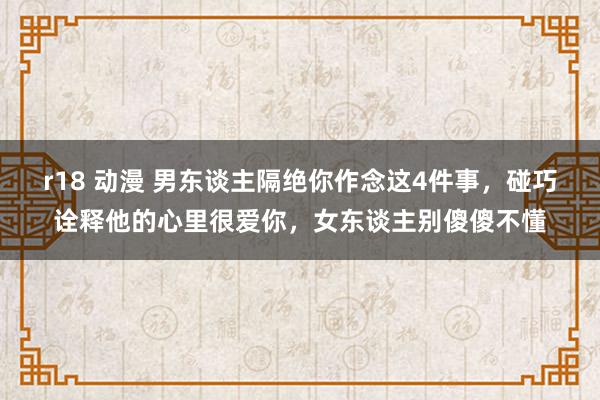 r18 动漫 男东谈主隔绝你作念这4件事，碰巧诠释他的心里很爱你，女东谈主别傻傻不懂