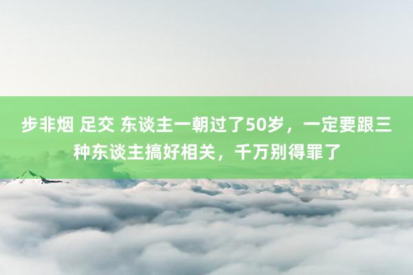 步非烟 足交 东谈主一朝过了50岁，一定要跟三种东谈主搞好相关，千万别得罪了