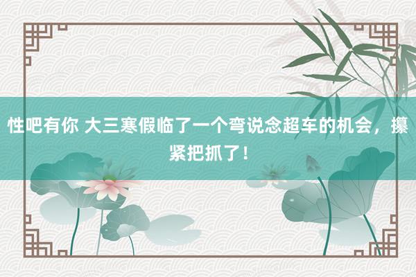 性吧有你 大三寒假临了一个弯说念超车的机会，攥紧把抓了！