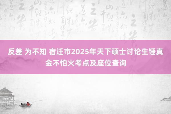 反差 为不知 宿迁市2025年天下硕士讨论生锤真金不怕火考点及座位查询