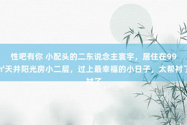 性吧有你 小配头的二东说念主寰宇，居住在99㎡天井阳光房小二层，过上最幸福的小日子，太帮衬了