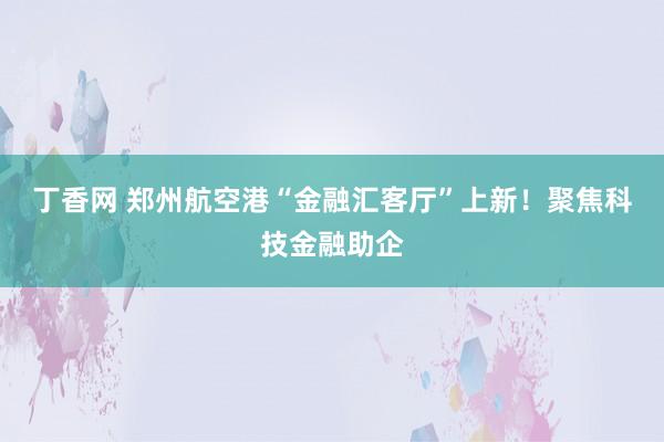 丁香网 郑州航空港“金融汇客厅”上新！聚焦科技金融助企