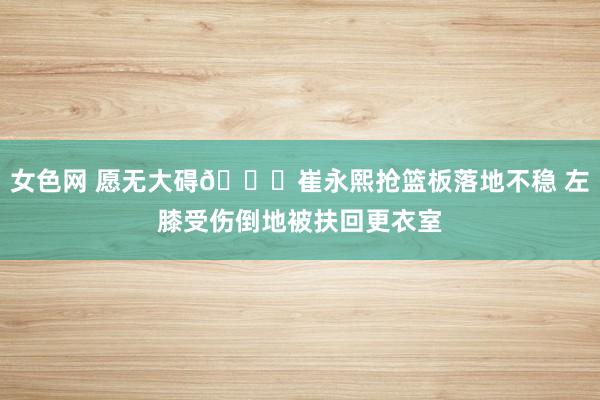 女色网 愿无大碍🙏崔永熙抢篮板落地不稳 左膝受伤倒地被扶回更衣室