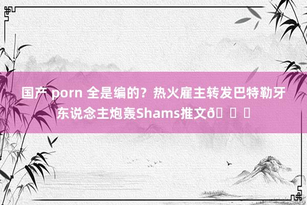 国产 porn 全是编的？热火雇主转发巴特勒牙东说念主炮轰Shams推文👀