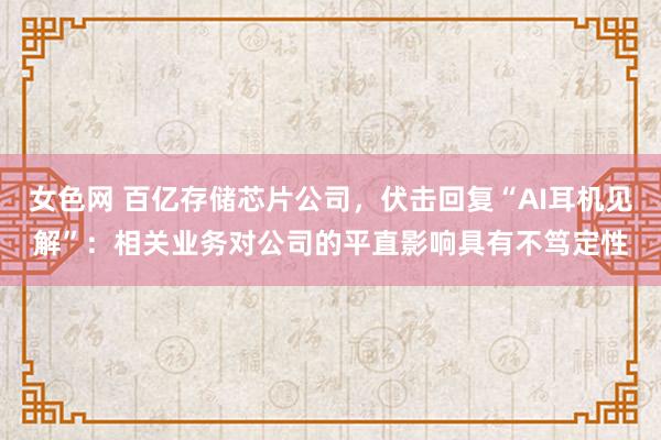 女色网 百亿存储芯片公司，伏击回复“AI耳机见解”：相关业务对公司的平直影响具有不笃定性