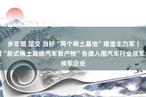 步非烟 足交 当好“两个稀土基地”建造主力军｜包钢“新式稀土高端汽车板产物”告捷入围汽车行业领军企业