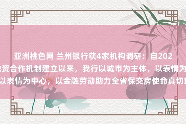 亚洲桃色网 兰州银行获4家机构调研：自2024年1月份城市房地产融资合作机制建立以来，我行以城市为主体，以表情为中心，以金融劳动助力全省保交房使命真切鼓吹（附调研问答）