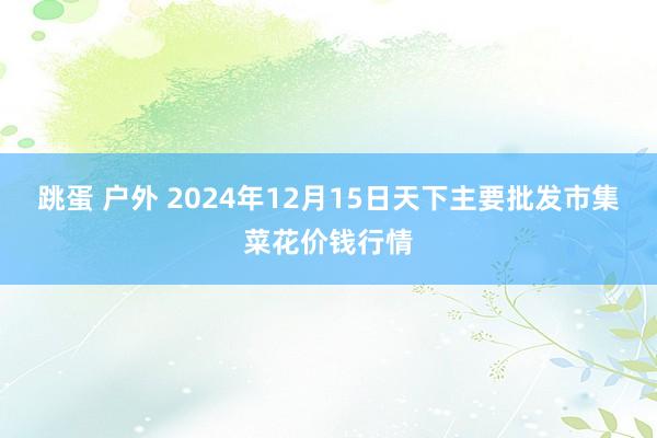 跳蛋 户外 2024年12月15日天下主要批发市集菜花价钱行情