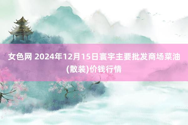 女色网 2024年12月15日寰宇主要批发商场菜油(散装)价钱行情