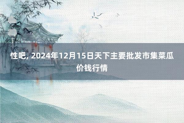 性吧， 2024年12月15日天下主要批发市集菜瓜价钱行情