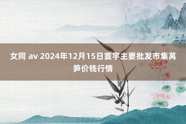 女同 av 2024年12月15日寰宇主要批发市集莴笋价钱行情