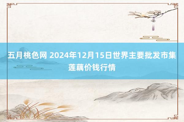 五月桃色网 2024年12月15日世界主要批发市集莲藕价钱行情